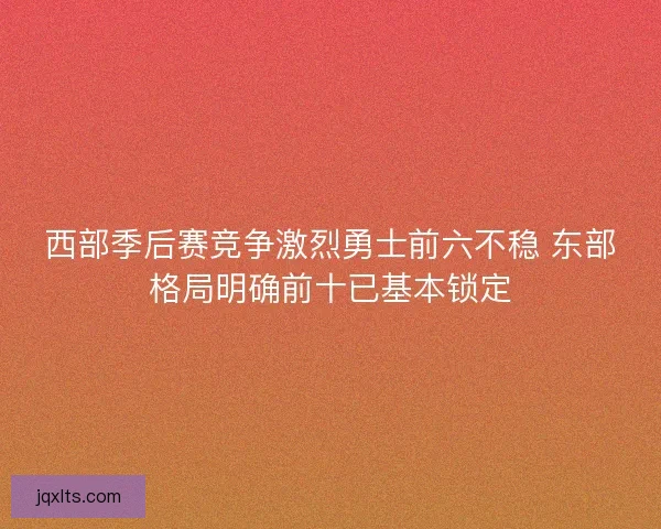 西部季后赛竞争激烈勇士前六不稳 东部格局明确前十已基本锁定