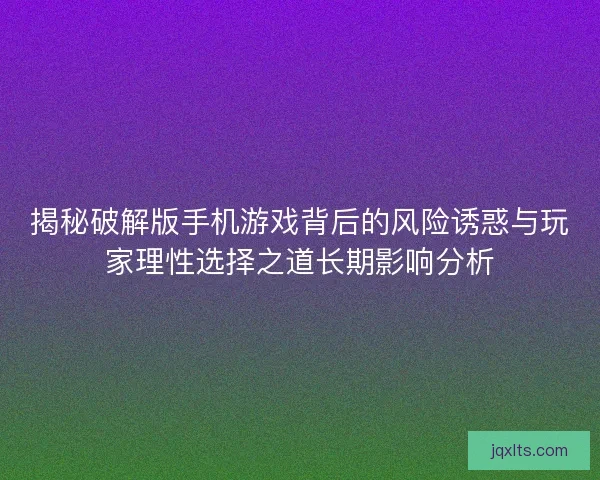揭秘破解版手机游戏背后的风险诱惑与玩家理性选择之道长期影响分析