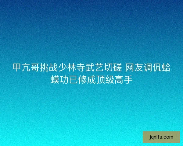 甲亢哥挑战少林寺武艺切磋 网友调侃蛤蟆功已修成顶级高手