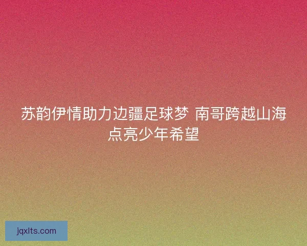 苏韵伊情助力边疆足球梦 南哥跨越山海点亮少年希望