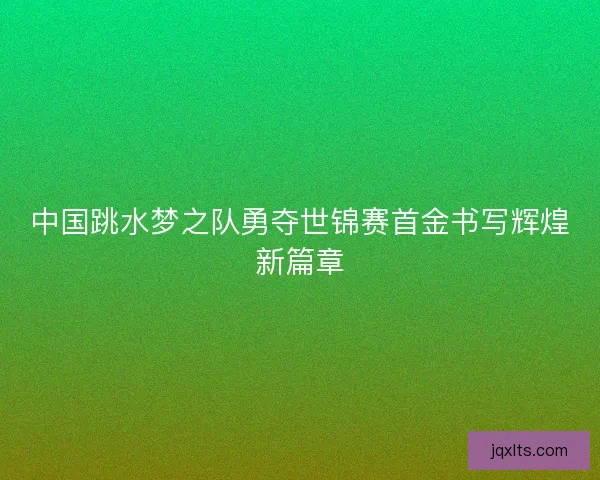 中国跳水梦之队勇夺世锦赛首金书写辉煌新篇章
