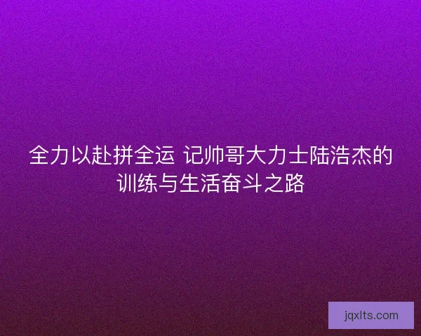 全力以赴拼全运 记帅哥大力士陆浩杰的训练与生活奋斗之路