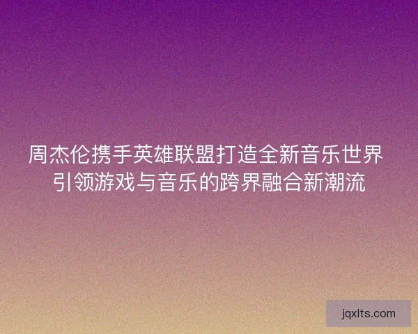 周杰伦携手英雄联盟打造全新音乐世界 引领游戏与音乐的跨界融合新潮流