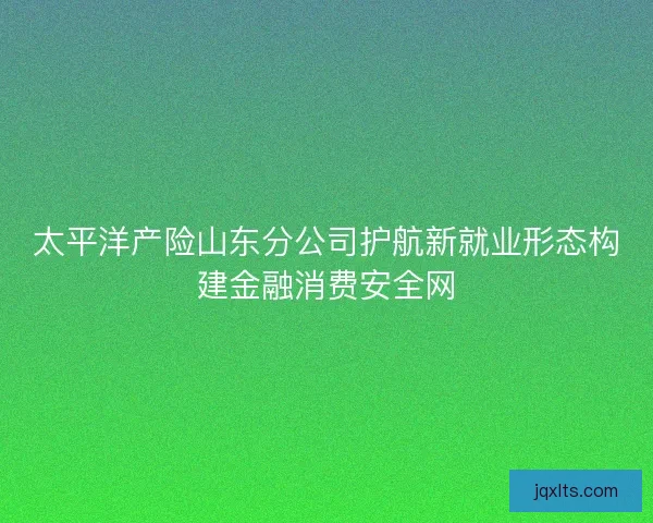 太平洋产险山东分公司护航新就业形态构建金融消费安全网