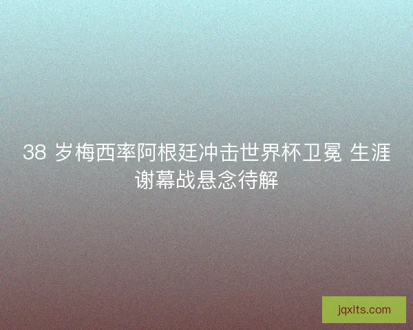 38 岁梅西率阿根廷冲击世界杯卫冕 生涯谢幕战悬念待解