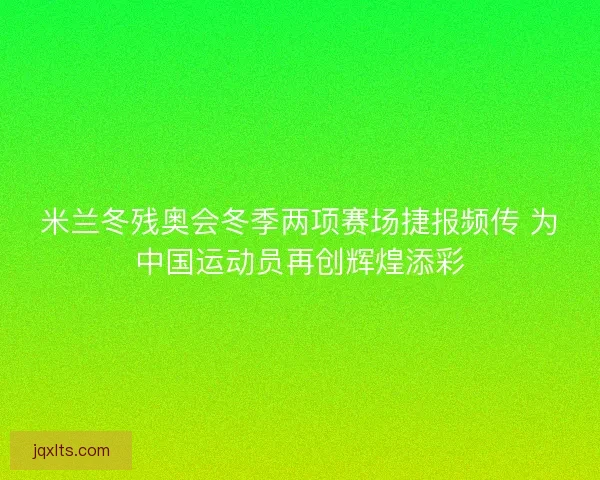 米兰冬残奥会冬季两项赛场捷报频传 为中国运动员再创辉煌添彩