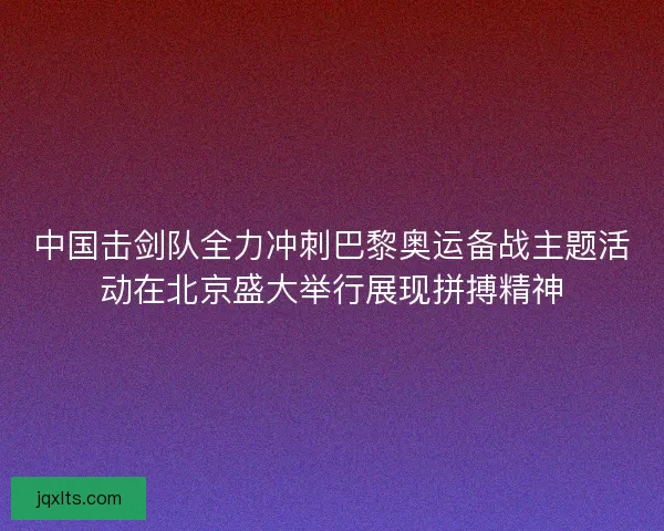 中国击剑队全力冲刺巴黎奥运备战主题活动在北京盛大举行展现拼搏精神