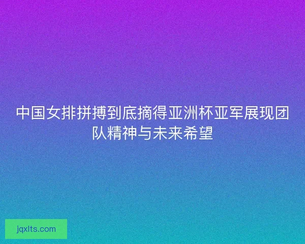 中国女排拼搏到底摘得亚洲杯亚军展现团队精神与未来希望