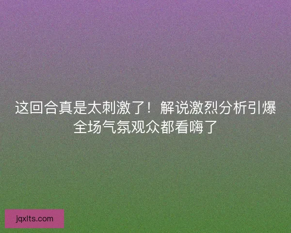 这回合真是太刺激了！解说激烈分析引爆全场气氛观众都看嗨了