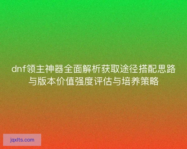 dnf领主神器全面解析获取途径搭配思路与版本价值强度评估与培养策略