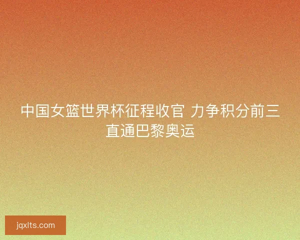 中国女篮世界杯征程收官 力争积分前三直通巴黎奥运