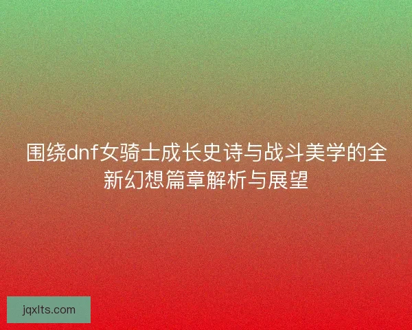 围绕dnf女骑士成长史诗与战斗美学的全新幻想篇章解析与展望