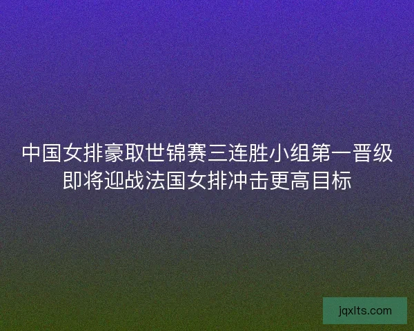 中国女排豪取世锦赛三连胜小组第一晋级即将迎战法国女排冲击更高目标