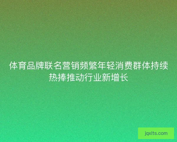 体育品牌联名营销频繁年轻消费群体持续热捧推动行业新增长
