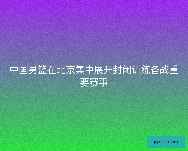 中国男篮在北京集中展开封闭训练备战重要赛事
